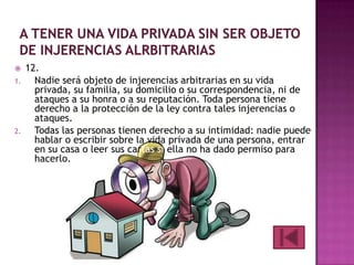 

1.

2.

12.
Nadie será objeto de injerencias arbitrarias en su vida
privada, su familia, su domicilio o su correspondencia, ni de
ataques a su honra o a su reputación. Toda persona tiene
derecho a la protección de la ley contra tales injerencias o
ataques.
Todas las personas tienen derecho a su intimidad: nadie puede
hablar o escribir sobre la vida privada de una persona, entrar
en su casa o leer sus cartas si ella no ha dado permiso para
hacerlo.

 