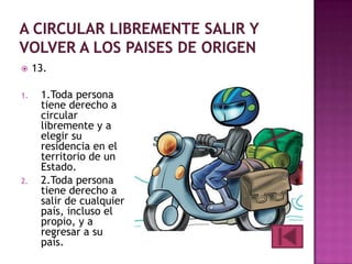 
1.

2.

13.
1.Toda persona
tiene derecho a
circular
libremente y a
elegir su
residencia en el
territorio de un
Estado.
2.Toda persona
tiene derecho a
salir de cualquier
país, incluso el
propio, y a
regresar a su
país.

 