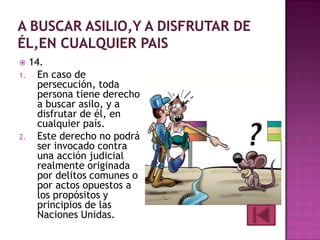 14.
1.
En caso de
persecución, toda
persona tiene derecho
a buscar asilo, y a
disfrutar de él, en
cualquier país.
2.
Este derecho no podrá
ser invocado contra
una acción judicial
realmente originada
por delitos comunes o
por actos opuestos a
los propósitos y
principios de las
Naciones Unidas.


 