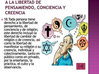  18.Toda persona tiene

derecho a la libertad de
pensamiento, de
conciencia y de religión;
este derecho incluye la
libertad de cambiar de
religión o de creencia, así
como la libertad de
manifestar su religión o su
creencia, individual y
colectivamente, tanto en
público como en privado,
por la enseñanza, la
práctica, el culto y la
observancia.

 