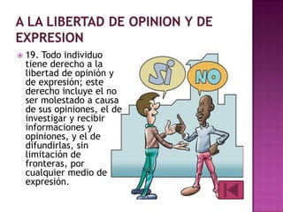 

19. Todo individuo
tiene derecho a la
libertad de opinión y
de expresión; este
derecho incluye el no
ser molestado a causa
de sus opiniones, el de
investigar y recibir
informaciones y
opiniones, y el de
difundirlas, sin
limitación de
fronteras, por
cualquier medio de
expresión.

 