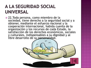 

22.Toda persona, como miembro de la
sociedad, tiene derecho a la seguridad social y a
obtener, mediante el esfuerzo nacional y la
cooperación internacional, habida cuenta de la
organización y los recursos de cada Estado, la
satisfacción de los derechos económicos, sociales
y culturales, indispensables a su dignidad y al
libre desarrollo de su personalidad.

 