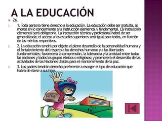 
1.

2.

3.

26.
1. T persona tiene derecho a la educación. La educación debe ser gratuita, al
oda
menos en lo concerniente a la instrucción elemental y fundamental. La instrucción
elemental será obligatoria. La instrucción técnica y profesional habrá de ser
generalizada; el acceso a los estudios superiores será igual para todos, en función
de los méritos respectivos.
2. La educación tendrá por objeto el pleno desarrollo de la personalidad humana y
el fortalecimiento del respeto a los derechos humanos y a las libertades
fundamentales; favorecerá la comprensión, la tolerancia y la amistad entre todas
las naciones y todos los grupos étnicos o religiosos; y promoverá el desarrollo de las
actividades de las Naciones Unidas para el mantenimiento de la paz.
3. Los padres tendrán derecho preferente a escoger el tipo de educación que
habrá de darse a sus hijos.

 