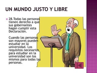 

28.Todas las personas
tienen derecho a que
sus gobernantes
hagan cumplir esta
Declaración.
Cuando las personas
son mayores pueden
estudiar en la
universidad. Los
requisitos necesarios
para estudiar en la
universidad son los
mismos para todas las
personas.

 