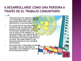 

1.

2.

3.

29.
Toda persona tiene deberes respecto
a la comunidad, puesto que sólo en
ella puede desarrollar libre y
plenamente su personalidad.
En el ejercicio de sus derechos y en
el disfrute de sus libertades, toda
persona estará solamente sujeta a las
limitaciones establecidas por la ley
con el único fin de asegurar el
reconocimiento y el respeto de los
derechos y libertades de los demás, y
de satisfacer las justas exigencias de
la moral, del orden público y del
bienestar general en una sociedad
democrática.
Estos derechos y libertades no podrán
en ningún caso ser ejercidos en
oposición a los propósitos y principios
de las Naciones Unidas.

 
