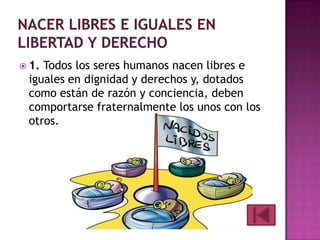  1.

Todos los seres humanos nacen libres e
iguales en dignidad y derechos y, dotados
como están de razón y conciencia, deben
comportarse fraternalmente los unos con los
otros.

 