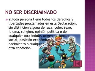  2.Toda

persona tiene todos los derechos y
libertades proclamados en esta Declaración,
sin distinción alguna de raza, color, sexo,
idioma, religión, opinión política o de
cualquier otra índole, origen nacional o
social, posición económica,
nacimiento o cualquier
otra condición.

 