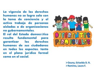 La vigencia de los derechos 
humanos no se logra solo con 
la toma de conciencia y el 
activo trabajo de personas 
aisladas o de organizaciones 
no gubernamentales. 
El rol del Estado democrático 
resulta fundamental para 
garantizar los derechos 
humanos de sus ciudadanos 
en todos los aspectos, tanto 
en el plano jurídico formal 
como en el social. 
Ozuna, Griselda D. R. 
Ramírez, Laura F. 
