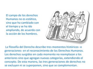 El campo de los derechos 
Humanos no es estático, 
sino que ha cambiado con 
el tiempo y se ha ido 
ampliando, de acuerdo con 
la acción de los hombres. 
La filosofía del Derecho describe tres momentos históricos -o 
generaciones- en el reconocimiento de los Derechos Humanos. 
Los derechos surgidos en cada momento no reemplazan a los 
anteriores sino que agregan nuevas categorías, extendiendo el 
concepto. De esta manera, las tres generaciones de derechos no 
se excluyen ni se superponen, sino que se complementan. 
 