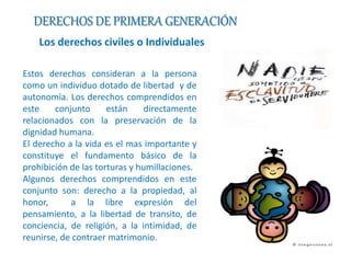 DERECHOS DE PRIMERA GENERACIÓN 
Los derechos civiles o Individuales 
Estos derechos consideran a la persona 
como un individuo dotado de libertad y de 
autonomía. Los derechos comprendidos en 
este conjunto están directamente 
relacionados con la preservación de la 
dignidad humana. 
El derecho a la vida es el mas importante y 
constituye el fundamento básico de la 
prohibición de las torturas y humillaciones. 
Algunos derechos comprendidos en este 
conjunto son: derecho a la propiedad, al 
honor, a la libre expresión del 
pensamiento, a la libertad de transito, de 
conciencia, de religión, a la intimidad, de 
reunirse, de contraer matrimonio. 
 