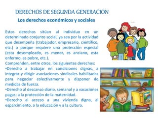 DERECHOS DE SEGUNDA GENERACION 
Los derechos económicos y sociales 
Estos derechos sitúan al individuo en un 
determinado conjunto social, ya sea por la actividad 
que desempeña (trabajador, empresario, científico, 
etc.) o porque requiere una protección especial 
(esta desempleado, es menor, es anciano, esta 
enfermo, es pobre, etc.). 
Comprenden, entre otros, los siguientes derechos: 
•Derecho a trabajar en condiciones dignas, a 
integrar y dirigir asociaciones sindicales habilitadas 
para negociar colectivamente y disponer de 
medidas de fuerza. 
•Derecho al descanso diario, semanal y a vacaciones 
pagas; a la protección de la maternidad. 
•Derecho al acceso a una vivienda digna, al 
esparcimiento, a la educación y a la cultura. 
 