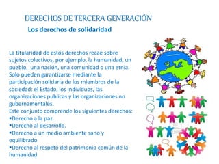 DERECHOS DE TERCERA GENERACIÓN 
Los derechos de solidaridad 
La titularidad de estos derechos recae sobre 
sujetos colectivos, por ejemplo, la humanidad, un 
pueblo, una nación, una comunidad o una etnia. 
Solo pueden garantizarse mediante la 
participación solidaria de los miembros de la 
sociedad: el Estado, los individuos, las 
organizaciones publicas y las organizaciones no 
gubernamentales. 
Este conjunto comprende los siguientes derechos: 
Derecho a la paz. 
Derecho al desarrollo. 
Derecho a un medio ambiente sano y 
equilibrado. 
Derecho al respeto del patrimonio común de la 
humanidad. 
 