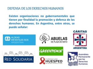 DEFENSA DE LOS DERECHOS HUMANOS 
Existen organizaciones no gubernamentales que 
tienen por finalidad la promoción y defensa de los 
derechos humanos. En Argentina, entre otras, se 
puede señalar: 
 