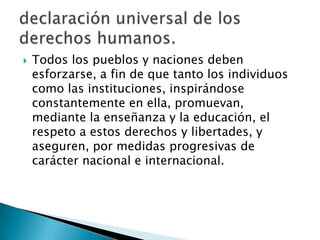  Todos los pueblos y naciones deben
esforzarse, a fin de que tanto los individuos
como las instituciones, inspirándose
constantemente en ella, promuevan,
mediante la enseñanza y la educación, el
respeto a estos derechos y libertades, y
aseguren, por medidas progresivas de
carácter nacional e internacional.