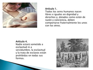 Artículo 1.
Todos los seres humanos nacen
libres e iguales en dignidad y
derechos y, dotados como están de
razón y conciencia, deben
comportarse fraternalmente los unos
con los otros.
Artículo 4.
Nadie estará sometido a
esclavitud ni a
servidumbre, la esclavitud
y la trata de esclavos están
prohibidas en todas sus
formas.