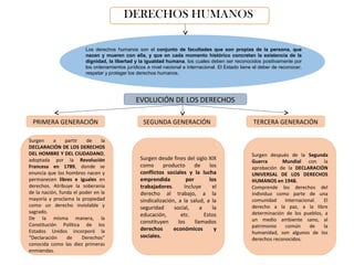 DERECHOS HUMANOS
EVOLUCIÓN DE LOS DERECHOS
Surgen a partir de la
DECLARACIÓN DE LOS DERECHOS
DEL HOMBRE Y DEL CIUDADANO,
adoptada por la Revolución
Francesa en 1789, donde se
enuncia que los hombres nacen y
permanecen libres e iguales en
derechos. Atribuye la soberanía
de la nación, funda el poder en la
mayoría y proclama la propiedad
como un derecho inviolable y
sagrado.
De la misma manera, la
Constitución Política de los
Estados Unidos incorporó la
“Declaración de Derechos”
conocida como las diez primeras
enmiendas.
Los derechos humanos son el conjunto de facultades que son propias de la persona, que
nacen y mueren con ella, y que en cada momento histórico concretan la existencia de la
dignidad, la libertad y la igualdad humana, los cuales deben ser reconocidos positivamente por
los ordenamientos jurídicos a nivel nacional e internacional. El Estado tiene el deber de reconocer,
respetar y proteger los derechos humanos.
Surgen después de la Segunda
Guerra Mundial con la
aprobación de la DECLARACIÓN
UNIVERSAL DE LOS DERECHOS
HUMANOS en 1948.
Comprende los derechos del
individuo como parte de una
comunidad internacional. El
derecho a la paz, a la libre
determinación de los pueblos, a
un medio ambiente sano, al
patrimonio común de la
humanidad, son algunos de los
derechos reconocidos.
Surgen desde fines del siglo XIX
como producto de los
conflictos sociales y la lucha
emprendida por los
trabajadores. Incluye el
derecho al trabajo, a la
sindicalización, a la salud, a la
seguridad social, a la
educación, etc. Estos
constituyen los llamados
derechos económicos y
sociales.
PRIMERA GENERACIÓN SEGUNDA GENERACIÓN TERCERA GENERACIÓN
 