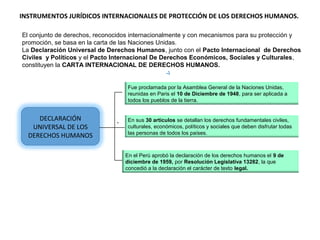 DECLARACIÓN
UNIVERSAL DE LOS
DERECHOS HUMANOS
Fue proclamada por la Asamblea General de la Naciones Unidas,
reunidas en Paris el 10 de Diciembre de 1948, para ser aplicada a
todos los pueblos de la tierra.
.. En sus 30 artículos se detallan los derechos fundamentales civiles,
culturales, económicos, políticos y sociales que deben disfrutar todas
las personas de todos los países.
En el Perú aprobó la declaración de los derechos humanos el 9 de
diciembre de 1959, por Resolución Legislativa 13282, la que
concedió a la declaración el carácter de texto legal.
INSTRUMENTOS JURÍDICOS INTERNACIONALES DE PROTECCIÓN DE LOS DERECHOS HUMANOS.
El conjunto de derechos, reconocidos internacionalmente y con mecanismos para su protección y
promoción, se basa en la carta de las Naciones Unidas.
La Declaración Universal de Derechos Humanos, junto con el Pacto Internacional de Derechos
Civiles y Políticos y el Pacto Internacional De Derechos Económicos, Sociales y Culturales,
constituyen la CARTA INTERNACIONAL DE DERECHOS HUMANOS.
 