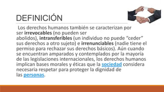 DEFINICIÓN
Los derechos humanos también se caracterizan por
ser irrevocables (no pueden ser
abolidos), intransferibles (un individuo no puede “ceder”
sus derechos a otro sujeto) e irrenunciables (nadie tiene el
permiso para rechazar sus derechos básicos). Aún cuando
se encuentran amparados y contemplados por la mayoría
de las legislaciones internacionales, los derechos humanos
implican bases morales y éticas que la sociedad considera
necesaria respetar para proteger la dignidad de
las personas.
 