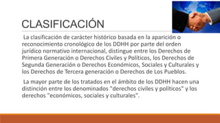 CLASIFICACIÓN
La clasificación de carácter histórico basada en la aparición o
reconocimiento cronológico de los DDHH por parte del orden
jurídico normativo internacional, distingue entre los Derechos de
Primera Generación o Derechos Civiles y Políticos, los Derechos de
Segunda Generación o Derechos Económicos, Sociales y Culturales y
los Derechos de Tercera generación o Derechos de Los Pueblos.
La mayor parte de los tratados en el ámbito de los DDHH hacen una
distinción entre los denominados "derechos civiles y políticos" y los
derechos "económicos, sociales y culturales".
 