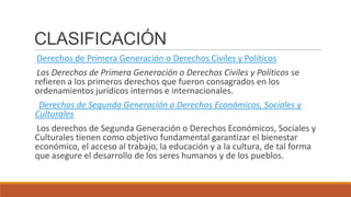 CLASIFICACIÓN
Derechos de Primera Generación o Derechos Civiles y Políticos
Los Derechos de Primera Generación o Derechos Civiles y Políticos se
refieren a los primeros derechos que fueron consagrados en los
ordenamientos jurídicos internos e internacionales.
Derechos de Segunda Generación o Derechos Económicos, Sociales y
Culturales
Los derechos de Segunda Generación o Derechos Económicos, Sociales y
Culturales tienen como objetivo fundamental garantizar el bienestar
económico, el acceso al trabajo, la educación y a la cultura, de tal forma
que asegure el desarrollo de los seres humanos y de los pueblos.
 