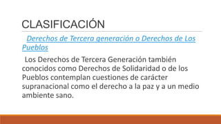 CLASIFICACIÓN
Derechos de Tercera generación o Derechos de Los
Pueblos
Los Derechos de Tercera Generación también
conocidos como Derechos de Solidaridad o de los
Pueblos contemplan cuestiones de carácter
supranacional como el derecho a la paz y a un medio
ambiente sano.
 