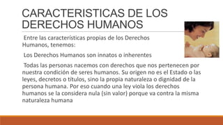 CARACTERISTICAS DE LOS
DERECHOS HUMANOS
Entre las características propias de los Derechos
Humanos, tenemos:
Los Derechos Humanos son innatos o inherentes
Todas las personas nacemos con derechos que nos pertenecen por
nuestra condición de seres humanos. Su origen no es el Estado o las
leyes, decretos o títulos, sino la propia naturaleza o dignidad de la
persona humana. Por eso cuando una ley viola los derechos
humanos se la considera nula (sin valor) porque va contra la misma
naturaleza humana
 