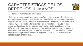 CARACTERISTICAS DE LOS
DERECHOS HUMANOS
Los derechos humanos son universales
Todas las personas: mujeres, hombres, niños y niñas tenemos derechos. Por
eso no importa la raza, el sexo, la cultura o la religión que tengamos; tampoco
importa la nacionalidad o el lugar en que se viva. Cada persona tiene la misma
dignidad y nadie puede estar excluido o discriminado del disfrute de sus
derechos. Es así que tienen los mismos derechos tanto un niño como una
niña, un indígena como un campesino, una mujer como un hombre, un árabe
como un chino, un colombiano como un venezolano, un musulmán como un
cristiano, un negro como un blanco, un pobre como un rico, un delincuente
como una persona honesta.
 