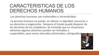 CARACTERISTICAS DE LOS
DERECHOS HUMANOS
Los derechos humanos son inalienables e intransferibles
La persona humana no puede, sin afectar su dignidad, renunciar a
sus derechos o negociarlos. Tampoco el Estado puede disponer de
los derechos de los ciudadanos. Se entiende que en situaciones
extremas algunos derechos pueden ser limitados o
suspendidos, pero nunca alienados (eliminados, extinguidos).
 