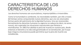 CARACTERISTICA DE LOS
DERECHOS HUMANOS
Los derechos humanos son acumulativos, imprescriptibles o irreversibles
Como la humanidad es cambiante, las necesidades también, por ello a través
del tiempo vamos conquistando nuevos derechos, que una vez alcanzados
forman parte del patrimonio de la dignidad humana. Una vez reconocidos
formalmente los derechos humanos su vigencia no caduca (es decir, no vence
nunca), aún superadas las situaciones coyunturales que llevaron a
reivindicarlos. En 1863 fue abolida la pena de muerte en nuestro país, desde
entonces el derecho a la vida está garantizado en la Constitución, por lo que
bajo ninguna circunstancia puede permitirse que la pena de muerte sea
restablecida.
 