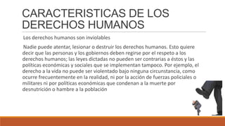 CARACTERISTICAS DE LOS
DERECHOS HUMANOS
Los derechos humanos son inviolables
Nadie puede atentar, lesionar o destruir los derechos humanos. Esto quiere
decir que las personas y los gobiernos deben regirse por el respeto a los
derechos humanos; las leyes dictadas no pueden ser contrarias a éstos y las
políticas económicas y sociales que se implementan tampoco. Por ejemplo, el
derecho a la vida no puede ser violentado bajo ninguna circunstancia, como
ocurre frecuentemente en la realidad, ni por la acción de fuerzas policiales o
militares ni por políticas económicas que condenan a la muerte por
desnutrición o hambre a la población
 