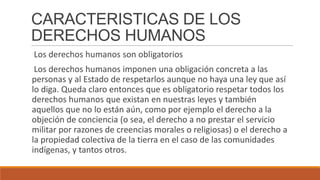 CARACTERISTICAS DE LOS
DERECHOS HUMANOS
Los derechos humanos son obligatorios
Los derechos humanos imponen una obligación concreta a las
personas y al Estado de respetarlos aunque no haya una ley que así
lo diga. Queda claro entonces que es obligatorio respetar todos los
derechos humanos que existan en nuestras leyes y también
aquellos que no lo están aún, como por ejemplo el derecho a la
objeción de conciencia (o sea, el derecho a no prestar el servicio
militar por razones de creencias morales o religiosas) o el derecho a
la propiedad colectiva de la tierra en el caso de las comunidades
indígenas, y tantos otros.
 