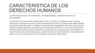 CARACTERISTICA DE LOS
DERECHOS HUMANOS
Los derechos humanos son indivisibles, interdependientes, complementarios y no
jerarquizables
Los derechos humanos están relacionados entre sí. Es decir, no podemos hacer ninguna
separación ni pensar que unos son más importantes que otros. La negación de algún derecho
en particular significa poner en peligro el conjunto de la dignidad de la persona, por lo que el
disfrute de algún derecho no puede hacerse a costa de los demás. Es así, como no podemos
disfrutar plenamente de nuestro derecho a la educación si no estamos bien alimentados o si
carecemos de una vivienda adecuada, ni podemos ejercer nuestro derecho a la participación
política si se nos niega el derecho a manifestar o estar bien informados.
 