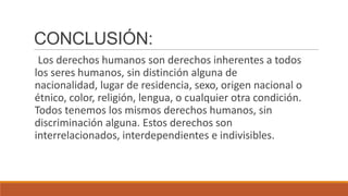 CONCLUSIÓN:
Los derechos humanos son derechos inherentes a todos
los seres humanos, sin distinción alguna de
nacionalidad, lugar de residencia, sexo, origen nacional o
étnico, color, religión, lengua, o cualquier otra condición.
Todos tenemos los mismos derechos humanos, sin
discriminación alguna. Estos derechos son
interrelacionados, interdependientes e indivisibles.
 