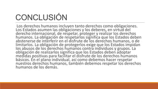 CONCLUSIÓN
Los derechos humanos incluyen tanto derechos como obligaciones.
Los Estados asumen las obligaciones y los deberes, en virtud del
derecho internacional, de respetar, proteger y realizar los derechos
humanos. La obligación de respetarlos significa que los Estados deben
abstenerse de interferir en el disfrute de los derechos humanos, o de
limitarlos. La obligación de protegerlos exige que los Estados impidan
los abusos de los derechos humanos contra individuos y grupos. La
obligación de realizarlos significa que los Estados deben adoptar
medidas positivas para facilitar el disfrute de los derechos humanos
básicos. En el plano individual, así como debemos hacer respetar
nuestros derechos humanos, también debemos respetar los derechos
humanos de los demás.
 