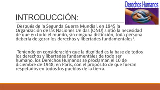 INTRODUCCIÓN:
Después de la Segunda Guerra Mundial, en 1945 la
Organización de las Naciones Unidas (ONU) sintió la necesidad
de que en todo el mundo, sin ninguna distinción, toda persona
debería de gozar los derechos y libertades fundamentales1.
Teniendo en consideración que la dignidad es la base de todos
los derechos y libertades fundamentales de todo ser
humano, los Derechos Humanos se proclaman el 10 de
diciembre de 1948, en París, con el propósito de que fueran
respetados en todos los pueblos de la tierra.
 