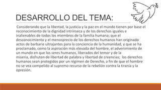 DESARROLLO DEL TEMA:
Considerando que la libertad, la justicia y la paz en el mundo tienen por base el
reconocimiento de la dignidad intrínseca y de los derechos iguales e
inalienables de todos los miembros de la familia humana; que el
desconocimiento y el menosprecio de los derechos humanos han originado
actos de barbarie ultrajantes para la conciencia de la humanidad, y que se ha
proclamado, como la aspiración más elevada del hombre, el advenimiento de
un mundo en que los seres humanos, liberados del temor y de la
miseria, disfruten de libertad de palabra y libertad de creencias; los derechos
humanos sean protegidos por un régimen de Derecho, a fin de que el hombre
no se vea compelido al supremo recurso de la rebelión contra la tiranía y la
opresión.
 