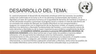 DESARROLLO DEL TEMA:
Es esencial promover el desarrollo de relaciones amistosas entre las naciones; los pueblos
unidos han reafirmado en la Carta su fe en los derechos fundamentales del hombre, en la
dignidad y el valor de la persona humana y en la igualdad de derechos de hombres y mujeres, y
se han declarado resueltos a promover el progreso social y a elevar el nivel de vida dentro de
un concepto más amplio de libertad; los Estados Miembros se han comprometido a
asegurar, en cooperación con la Organización de las Naciones Unidas, el respeto universal y
efectivo a los derechos y libertades fundamentales del hombre, y una concepción común de
estos derechos y libertades es de la mayor importancia para el pleno cumplimiento de dicho
compromiso; LA ASAMBLEA GENERAL proclama la presente DECLARACIÓN UNIVERSAL DE
DERECHOS HUMANOS como ideal común por el que todos los pueblos y naciones deben
esforzarse, a fin de que tanto los individuos como las instituciones, inspirándose
constantemente en ella, promuevan, mediante la enseñanza y la educación, el respeto a estos
derechos y libertades, y aseguren, por medidas progresivas de carácter nacional e
internacional, su reconocimiento y aplicación universales y efectivos, tanto entre los pueblos de
los Estados Miembros como entre los de los territorios colocados bajo su jurisdicción.
 