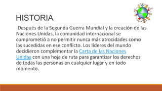 HISTORIA
Después de la Segunda Guerra Mundial y la creación de las
Naciones Unidas, la comunidad internacional se
comprometió a no permitir nunca más atrocidades como
las sucedidas en ese conflicto. Los líderes del mundo
decidieron complementar la Carta de las Naciones
Unidas con una hoja de ruta para garantizar los derechos
de todas las personas en cualquier lugar y en todo
momento.
 