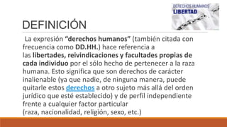 DEFINICIÓN
La expresión “derechos humanos” (también citada con
frecuencia como DD.HH.) hace referencia a
las libertades, reivindicaciones y facultades propias de
cada individuo por el sólo hecho de pertenecer a la raza
humana. Esto significa que son derechos de carácter
inalienable (ya que nadie, de ninguna manera, puede
quitarle estos derechos a otro sujeto más allá del orden
jurídico que esté establecido) y de perfil independiente
frente a cualquier factor particular
(raza, nacionalidad, religión, sexo, etc.)
 