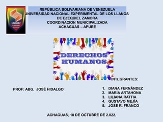REPÚBLICA BOLIVARIANA DE VENEZUELA
UNIVERSIDAD NACIONAL EXPERIMENTAL DE LOS LLANOS
DE EZEQUIEL ZAMORA
COORDINACION MUNICIPALIZADA
ACHAGUAS – APURE
PROF: ABG. JOSÉ HIDALGO
INTEGRANTES:
1. DIANA FERNÁNDEZ
2. MARÍA ARTAHONA
3. LILIANA RATTIA
4. GUSTAVO MEJÍA
5. JOSE R. FRANCO
ACHAGUAS, 18 DE OCTUBRE DE 2.022.
 