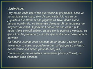 • EJEMPLOS
Hoy en día cada uno tiene que tener su propiedad, pero ya
no hablamos de casa, sino de algo material, ya sea un
juguete o bicicleta; si ese juguete es tuyo, nadie tiene
porqué quitártelo, no tiene ese derecho. Si ya hablamos de
mayores de edad, si podemos hablar de una casa o piso,
nadie tiene porqué entrar, ya sea por la puerta o ventana, ya
que es de tu propiedad, a no ser que el dueño le haya dado el
permiso.
En España, cuando eres acusado de un delito y tienen que
investigar tu casa, no pueden entrar así porque sí, primero
deben tener una orden judicial (del juez).
Sin embargo, en los países comunistas (Cuba y China), no
respetan este derecho.
 