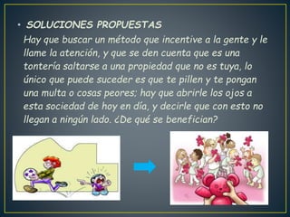 • SOLUCIONES PROPUESTAS
Hay que buscar un método que incentive a la gente y le
llame la atención, y que se den cuenta que es una
tontería saltarse a una propiedad que no es tuya, lo
único que puede suceder es que te pillen y te pongan
una multa o cosas peores; hay que abrirle los ojos a
esta sociedad de hoy en día, y decirle que con esto no
llegan a ningún lado. ¿De qué se benefician?
 