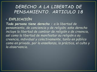 • EXPLICACIÓN
Toda persona tiene derecho : a la libertad de
pensamiento, de conciencia y de religión; este derecho
incluye la libertad de cambiar de religión o de creencia,
así como la libertad de manifestar su religión o su
creencia, individual y colectivamente, tanto en público
como en privado, por la enseñanza, la práctica, el culto y
la observancia.
 