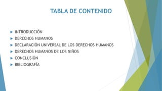 TABLA DE CONTENIDO
 INTRODUCCIÓN
 DERECHOS HUMANOS
 DECLARACIÓN UNIVERSAL DE LOS DERECHOS HUMANOS
 DERECHOS HUMANOS DE LOS NIÑOS
 CONCLUSIÓN
 BIBLIOGRAFÍA
 