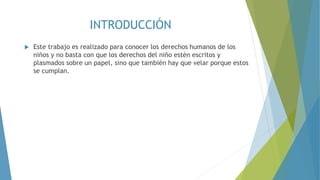 INTRODUCCIÓN
 Este trabajo es realizado para conocer los derechos humanos de los
niños y no basta con que los derechos del niño estén escritos y
plasmados sobre un papel, sino que también hay que velar porque estos
se cumplan.
 
