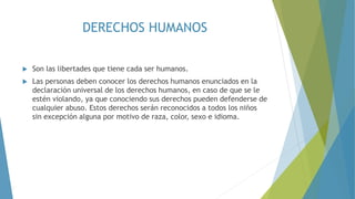 DERECHOS HUMANOS
 Son las libertades que tiene cada ser humanos.
 Las personas deben conocer los derechos humanos enunciados en la
declaración universal de los derechos humanos, en caso de que se le
estén violando, ya que conociendo sus derechos pueden defenderse de
cualquier abuso. Estos derechos serán reconocidos a todos los niños
sin excepción alguna por motivo de raza, color, sexo e idioma.
 