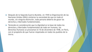  Después de la Segunda Guerra Mundial, en 1945 la Organización de las
Naciones Unidas (ONU) sintieron la necesidad de que en todo el
mundo, sin ninguna distinción, toda persona debería de gozar los
derechos y libertades fundamentales.
 Teniendo en consideración que la dignidad es la base de todos los
derechos y libertades fundamentales de todo ser humano, los
Derechos Humanos se proclaman el 10 de diciembre de 1948, en París,
con el propósito de que fueran respetados en todos los pueblos de la
tierra.
 