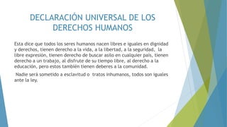 DECLARACIÓN UNIVERSAL DE LOS
DERECHOS HUMANOS
Esta dice que todos los seres humanos nacen libres e iguales en dignidad
y derechos, tienen derecho a la vida, a la libertad, a la seguridad, la
libre expresión, tienen derecho de buscar asilo en cualquier país, tienen
derecho a un trabajo, al disfrute de su tiempo libre, al derecho a la
educación, pero estos también tienen deberes a la comunidad.
Nadie será sometido a esclavitud o tratos inhumanos, todos son iguales
ante la ley.
 