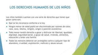 LOS DERECHOS HUMANOS DE LOS NIÑOS
Los niños también cuentan con una serie de derechos que tienen que
gozar como son:
 Que se les reconozca conforme a la ley.
 Ningún menor de edad podrá ser discriminado por razones de color,
raza, sexo, idioma, religión, origen o posición económica
 Todo menor tendrá derecho a gozar y disfrutar de libertad, igualdad,
dignidad, seguridad social, a gozar de salud, vivienda, alimentos,
educación y tener una familia
 Todos los menores deberán ser protegidos contra cualquier tipo de
abandono, crueldad, explotación, maltrato y abuso sexual.
 
