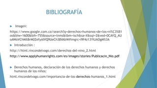 BIBLIOGRAFÍA
 Imagen:
https://www.google.com.co/search?q=derechos+humanos+de+los+ni%C3%B1
os&biw=1600&bih=755&source=lnms&tbm=isch&sa=X&sqi=2&ved=0CAYQ_AU
oAWoVChMIl8rM0ZefyAIVQ9UeCh38VAbW#imgrc=I9f4z13YiUAOgM%3A
 Introducción :
http://html.rincondelvago.com/derechos-del-nino_2.html
http://www.applyhumanrights.com/es/images/stories/Publicacin_Nio.pdf
 Derechos humanos, declaración de los derechos humanos y derechos
humanos de los niños:
html.rincondelvago.com/importancia-de-los-derechos-humanos_1.html
 
